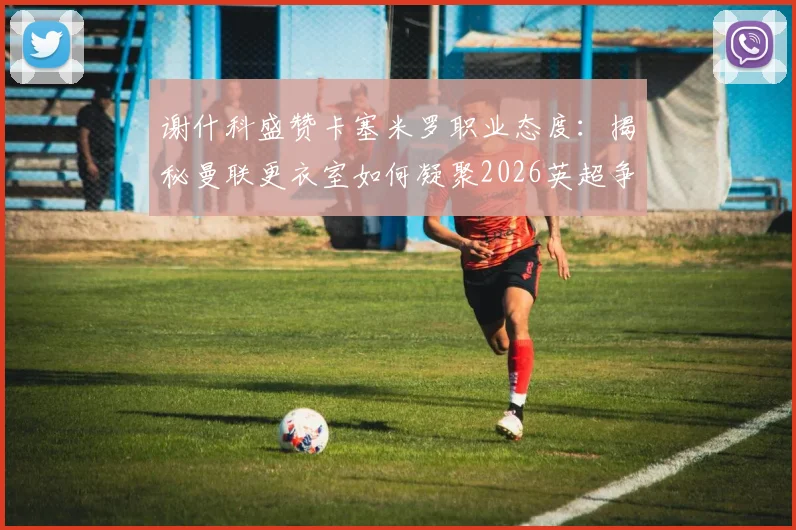谢什科盛赞卡塞米罗职业态度：揭秘曼联更衣室如何凝聚2026英超争冠战斗力