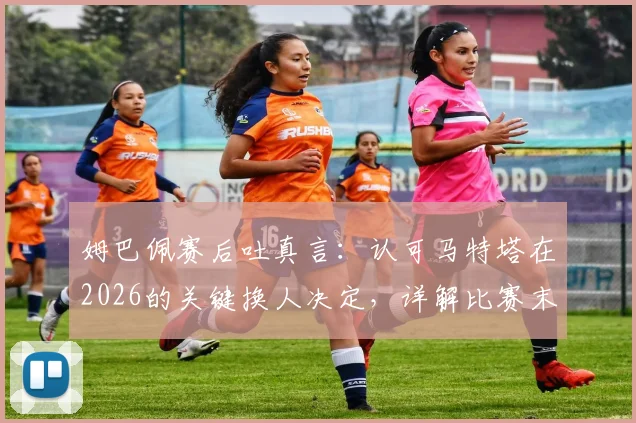 姆巴佩赛后吐真言：认可马特塔在2026的关键换人决定，详解比赛末段战术调整与球员心态