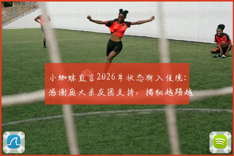 小蜘蛛直言2026年状态渐入佳境：感谢庞大亲友团支持，揭秘越踢越好的背后故事与训练心得