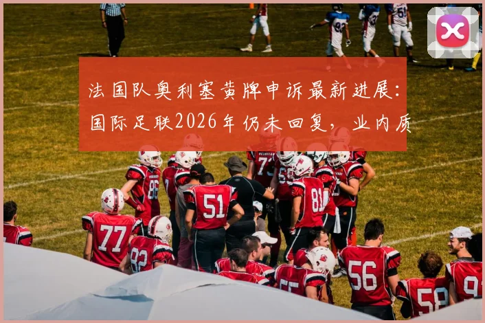 法国队奥利塞黄牌申诉最新进展:国际足联2026年仍未回复,业内质疑其处理效率