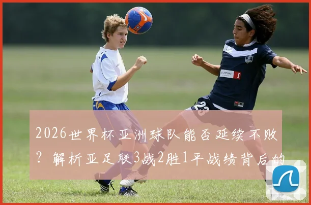 2026世界杯亚洲球队能否延续不败?解析亚足联3战2胜1平战绩背后的实力提升