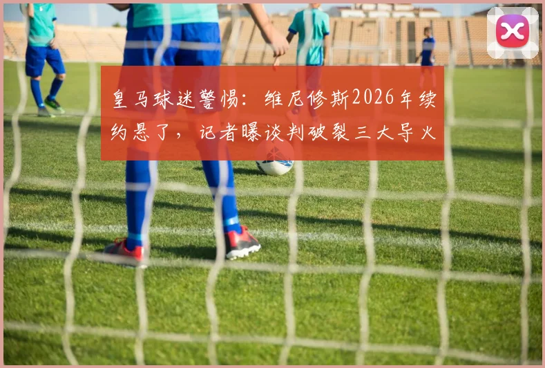 皇马球迷警惕：维尼修斯2026年续约悬了，记者曝谈判破裂三大导火索，潜在下家浮现