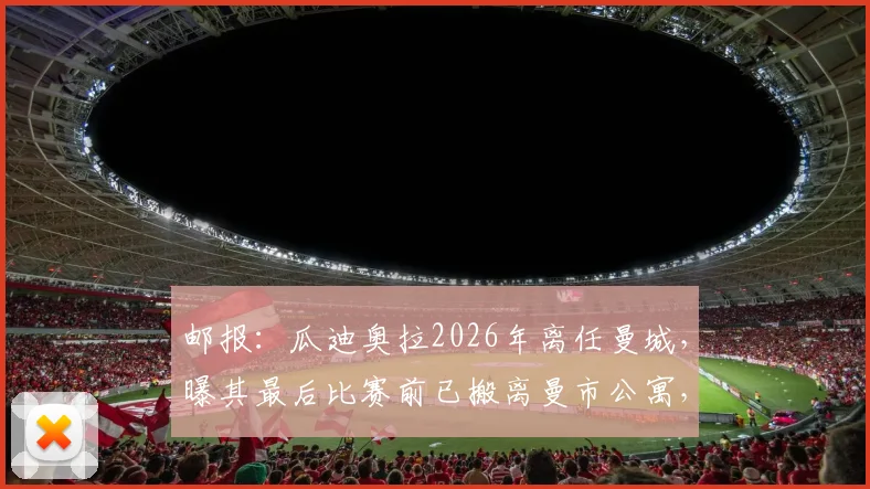 邮报：瓜迪奥拉2026年离任曼城，曝其最后比赛前已搬离曼市公寓，未来去向与计划引猜测