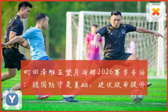 町田泽维亚望月海辉2026赛季专访:稳固防守是基础,进攻效率提升才是赢球关键