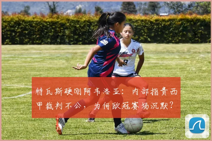 特瓦斯硬刚阿韦洛亚：内部指责西甲裁判不公，为何欧冠赛场沉默？深度剖析2026年西甲裁判争议风波