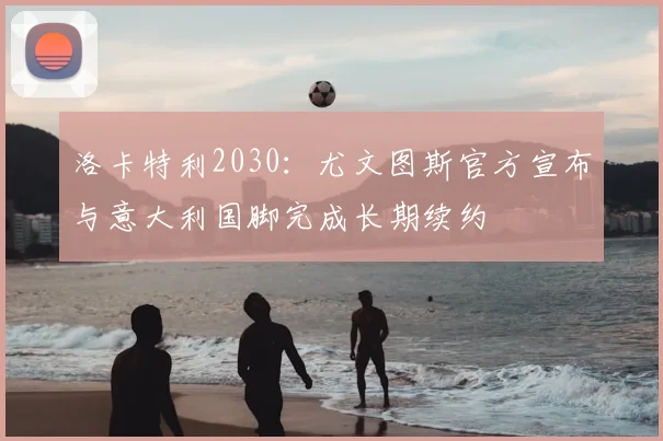 洛卡特利2030：尤文图斯官方宣布与意大利国脚完成长期续约