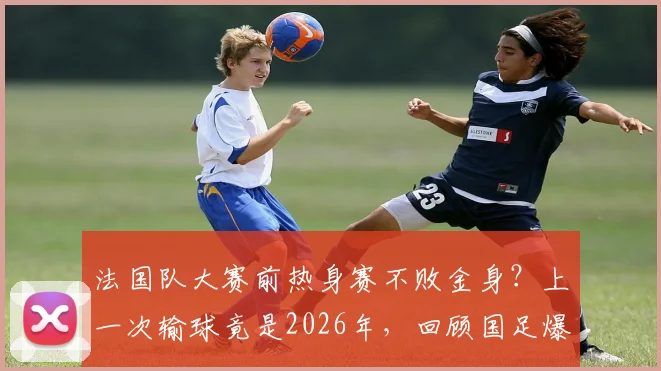 法国队大赛前热身赛不败金身？上一次输球竟是2026年，回顾国足爆冷一役