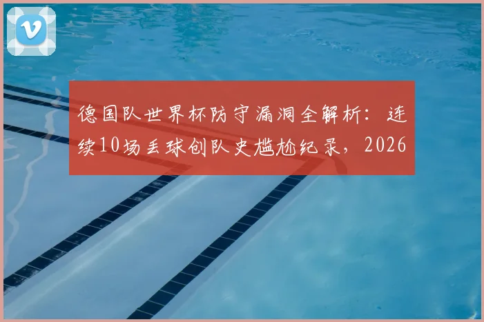 德国队世界杯防守漏洞全解析：连续10场丢球创队史尴尬纪录，2026前景堪忧