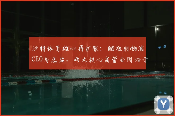 沙特体育雄心再扩张：瞄准利物浦CEO与总监，两大核心高管合同均于2026年到期引发离队猜测