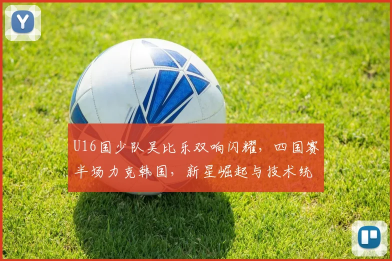 U16国少队吴比乐双响闪耀，四国赛半场力克韩国，新星崛起与技术统计深度分析