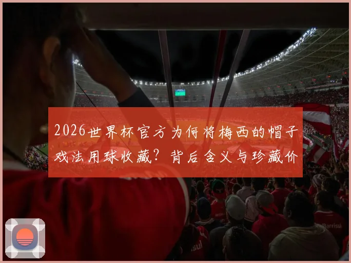 2026世界杯官方为何将梅西的帽子戏法用球收藏?背后含义与珍藏价值深度解读