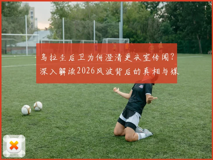 乌拉圭后卫为何澄清更衣室传闻？深入解读2026风波背后的真相与媒体抹黑贝尔萨动机
