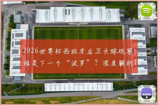 2026世界杯西班牙后卫头球观察：谁是下一个“波罗”？深度解析16年后卫头球破门纪录与战术演变