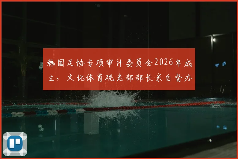 韩国足协专项审计委员会2026年成立，文化体育观光部部长亲自督办，深度解析韩国足球管理现状与未来影响