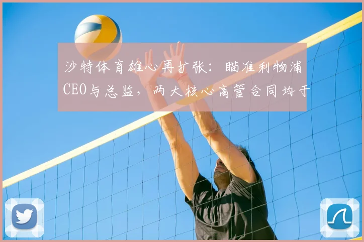 沙特体育雄心再扩张：瞄准利物浦CEO与总监，两大核心高管合同均于2026年到期引发离队猜测