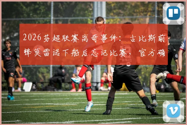 2026芬超联赛离奇事件：古比斯前锋莫雷诺下船后忘记比赛，官方确认为人为失误始末