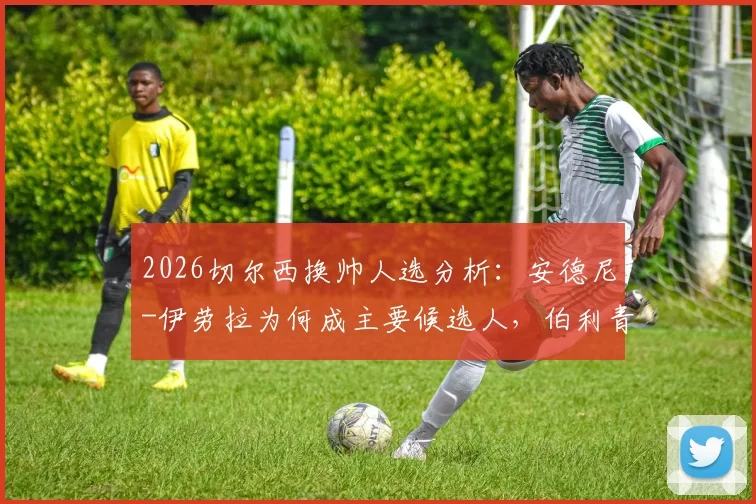 2026切尔西换帅人选分析:安德尼-伊劳拉为何成主要候选人,伯利青睐其战术风格与建队理念
