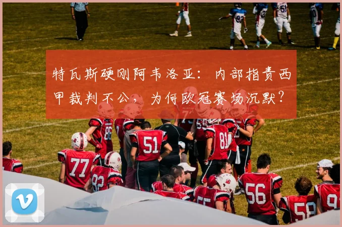 特瓦斯硬刚阿韦洛亚:内部指责西甲裁判不公,为何欧冠赛场沉默?深度剖析2026年西甲裁判争议风波
