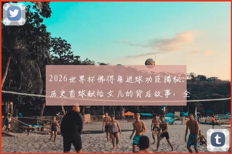 2026世界杯佛得角进球功臣揭秘：历史首球献给女儿的背后故事，全队狂欢瞬间回顾
