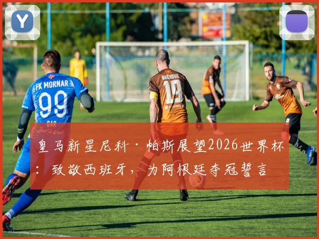 皇马新星尼科·帕斯展望2026世界杯:致敬西班牙,为阿根廷夺冠誓言倾其所有