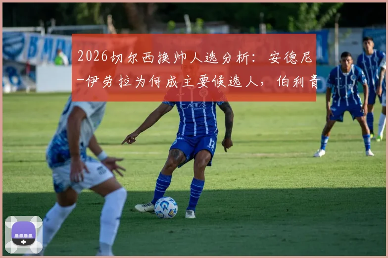 2026切尔西换帅人选分析：安德尼-伊劳拉为何成主要候选人，伯利青睐其战术风格与建队理念