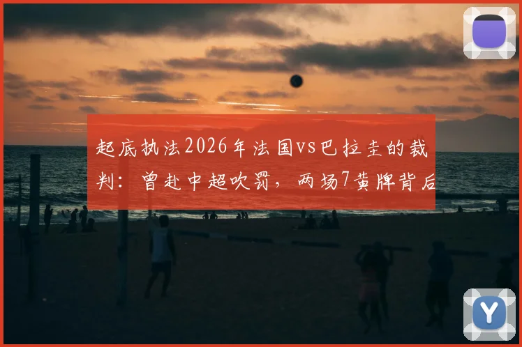 起底执法2026年法国vs巴拉圭的裁判:曾赴中超吹罚,两场7黄牌背后的尺度解读