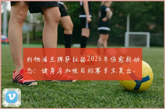 利物浦王牌萨拉赫2026年伤愈新动态：健身房加练目标赛季末复出，晒照引发球迷热议