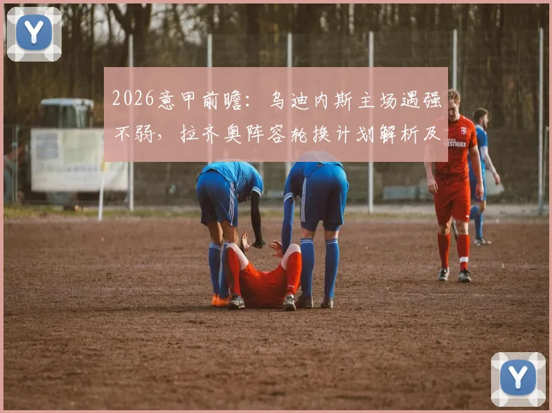 2026意甲前瞻：乌迪内斯主场遇强不弱，拉齐奥阵容轮换计划解析及比赛胜负关键点