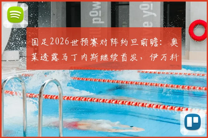 国足2026世预赛对阵约旦前瞻：奥莱透露马丁内斯继续首发，伊万科维奇此举全力助其找回比赛节奏与自信