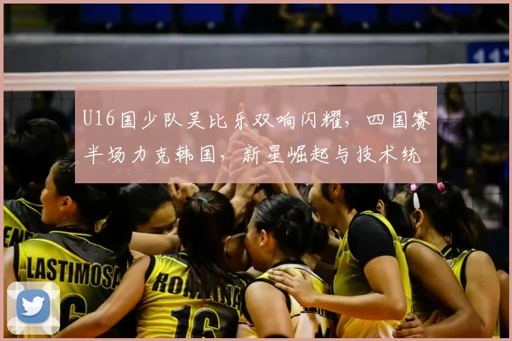 U16国少队吴比乐双响闪耀，四国赛半场力克韩国，新星崛起与技术统计深度分析