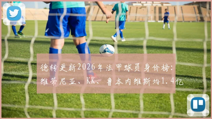 德转更新2026年法甲球员身价榜:维蒂尼亚、KK、鲁本内维斯均1.4亿欧元并列榜首,附详细身价变动分析