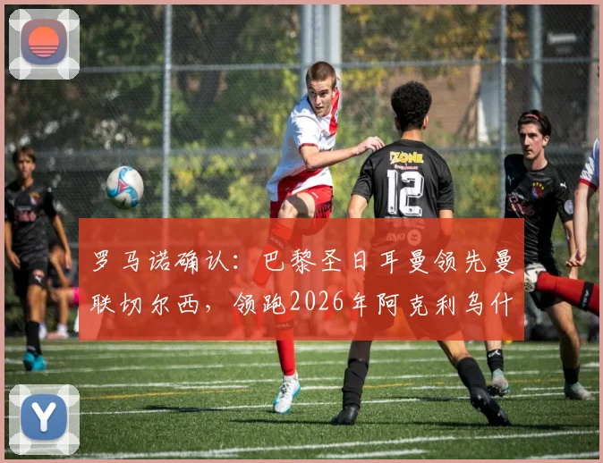 罗马诺确认：巴黎圣日耳曼领先曼联切尔西，领跑2026年阿克利乌什转会争夺战