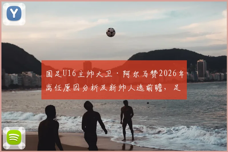 国足U16主帅大卫·阿尔马赞2026年离任原因分析及新帅人选前瞻，足协选帅标准成关键
