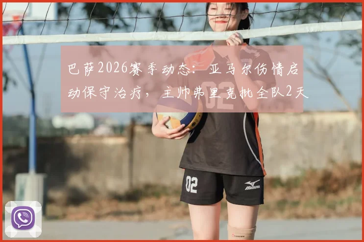 巴萨2026赛季动态：亚马尔伤情启动保守治疗，主帅弗里克批全队2天假期引热议