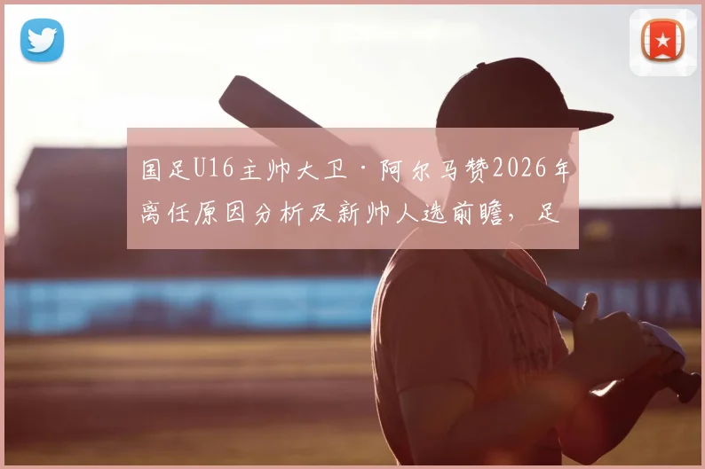 国足U16主帅大卫·阿尔马赞2026年离任原因分析及新帅人选前瞻，足协选帅标准成关键
