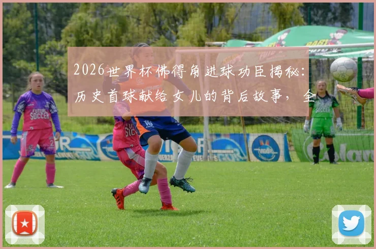 2026世界杯佛得角进球功臣揭秘：历史首球献给女儿的背后故事，全队狂欢瞬间回顾