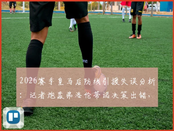2026赛季皇马后防线引援失误分析：记者炮轰弗洛伦蒂诺决策出错，阵容结构老化争议下的重建计划