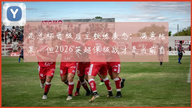 足总杯晋级后主教练表态：满意结果，但2026英超保级战才是当前首要任务