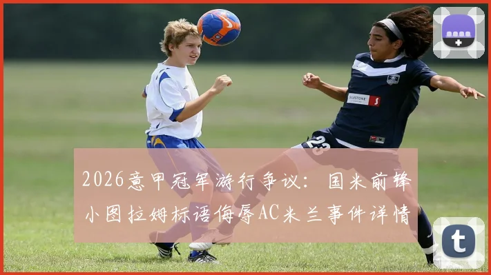 2026意甲冠军游行争议：国米前锋小图拉姆标语侮辱AC米兰事件详情，意足协调查进展及可能处罚解读