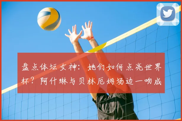 盘点体坛女神:她们如何点亮世界杯?阿什琳与贝林厄姆场边一吻成经典,2026赛场谁将成为新焦点?