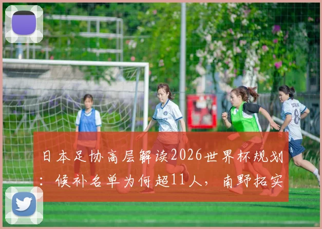 日本足协高层解读2026世界杯规划：候补名单为何超11人，南野拓实的关键导师角色