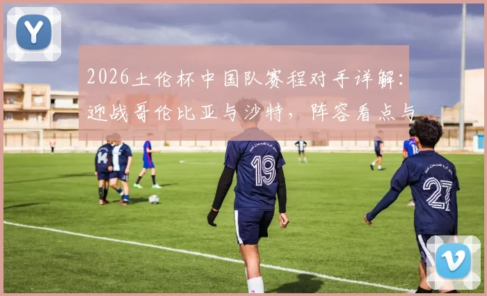 2026土伦杯中国队赛程对手详解：迎战哥伦比亚与沙特，阵容看点与历史战绩前瞻