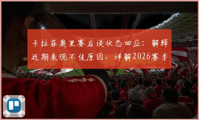 卡拉菲奥里赛后谈状态回应：解释近期表现不佳原因，详解2026赛季个人发挥与团队目标