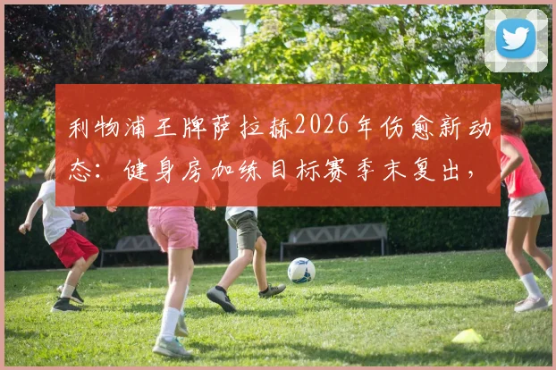利物浦王牌萨拉赫2026年伤愈新动态：健身房加练目标赛季末复出，晒照引发球迷热议