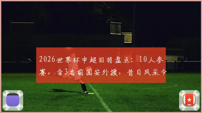 2026世界杯中超旧将盘点：10人参赛，含3名前国安外援，昔日风采今何在？