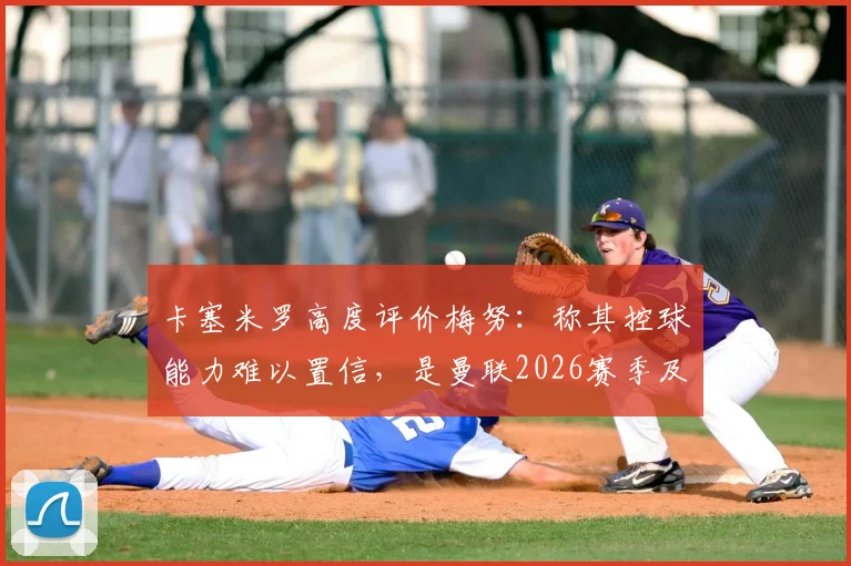 卡塞米罗高度评价梅努:称其控球能力难以置信,是曼联2026赛季及未来的关键中场