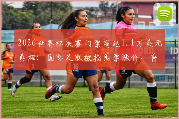 2026世界杯决赛门票高达1.1万美元真相：国际足联被指囤票涨价，普通球迷购票攻略与官方渠道解析
