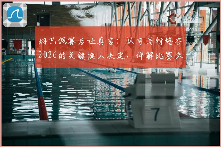 姆巴佩赛后吐真言：认可马特塔在2026的关键换人决定，详解比赛末段战术调整与球员心态