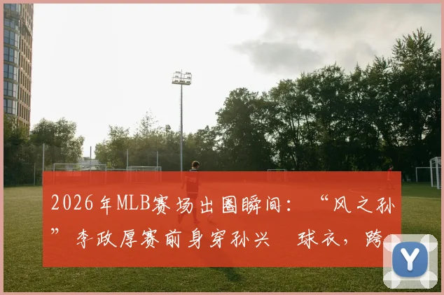 2026年MLB赛场出圈瞬间：“风之孙”李政厚赛前身穿孙兴慜球衣，跨界支持韩国队引热议