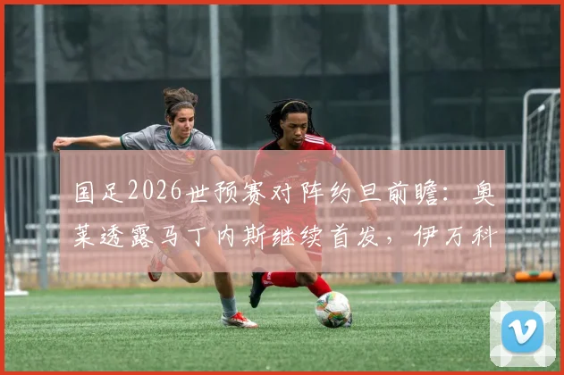 国足2026世预赛对阵约旦前瞻：奥莱透露马丁内斯继续首发，伊万科维奇此举全力助其找回比赛节奏与自信